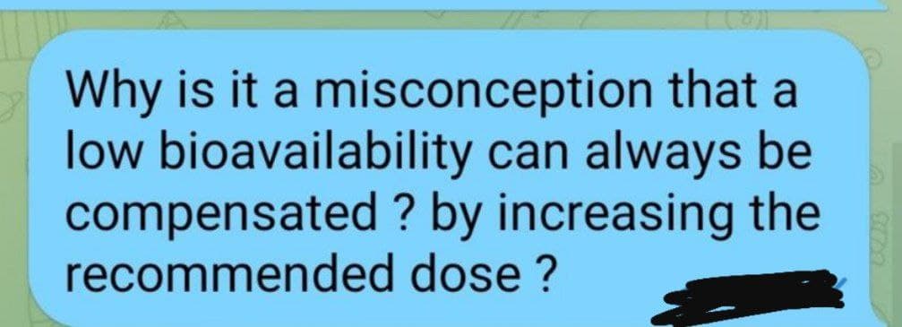 Why is it a misconception that a
low bioavailability can always be
compensated ? by increasing the
recommended dose ?
