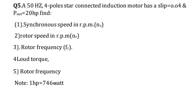 Q5.A 50 HZ, 4-poles star connected induction motor has a slip=0.04 &
Pout=20hp find:
(1).Synchronous speed in r.p.m.(ns)
2)rotor speed in r.p.m(n;)
3). Rotor frequency (f:).
4Loud torque,
5) Rotor frequency
Note: 1hp=746watt
