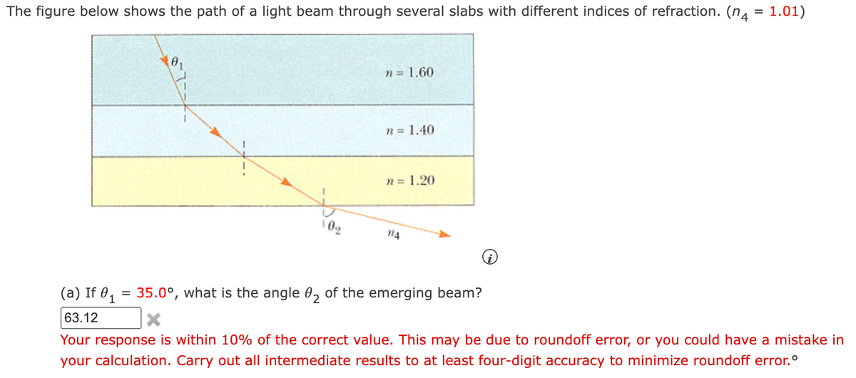 The figure below shows the path of a light beam through several slabs with different indices of refraction. (n4 = 1.01)
10%
=
n = 1.60
n = 1.40
n = 1.20
14
(a) If 01
35.0°, what is the angle 02 of the emerging beam?
63.12
X
Your response is within 10% of the correct value. This may be due to roundoff error, or you could have a mistake in
your calculation. Carry out all intermediate results to at least four-digit accuracy to minimize roundoff error.º