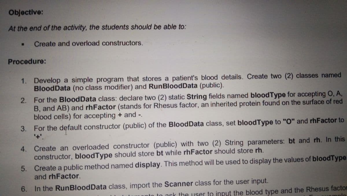 Objective:
At the end of the activity, the students should be able to:
Create and overload constructors.
Procedure:
1. Develop a simple program that stores a patient's blood details. Create two (2) classes named
BloodData (no class modifier) and RunBloodData (public).
2. For the BloodData class: declare two (2) static String fields named bloodType for accepting O, A,
B, and AB) and rhFactor (stands for Rhesus factor, an inherited protein found on the surface of red
blood cells) for accepting + and -.
3. For the default constructor (public) of the BloodData class, set bloodType to "O" and rhFactor to
+'.
Create an overloaded constructor (public) with two (2) String parameters: bt and rh. In this
constructor, bloodType should store bt while rhFactor should store rh.
4.
5. Create a public method named display. This method will be used to display the values of bloodType
and rhFactor.
6. In the RunBloodData class, import the Scanner class for the user input.
sk the user to input the blood type and the Rhesus factor
aple
