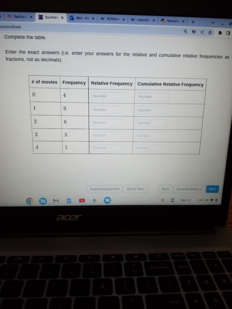 K
zy Section Ex m Southern X o Mail-Ale X W' W3Scho X W' Exercise x
estionSheet
Complete the table.
# of movies Frequency Relative Frequency Cumulative Relative Frequency
0
Enter the exact answers (i.e. enter your answers for the relative and cumulative relative frequencies as
fractions, not as decimals).
b
1
2
3
4
0
M
4
9
6
3
1
acer
Number
Number
Number
Number
Number
Submit Assignment
Number
Number
Number
Number
Number
Welcom X +
Quit & Save
A
Back
Question Menu
V
Dec 12
Next
19
2:47 US 8