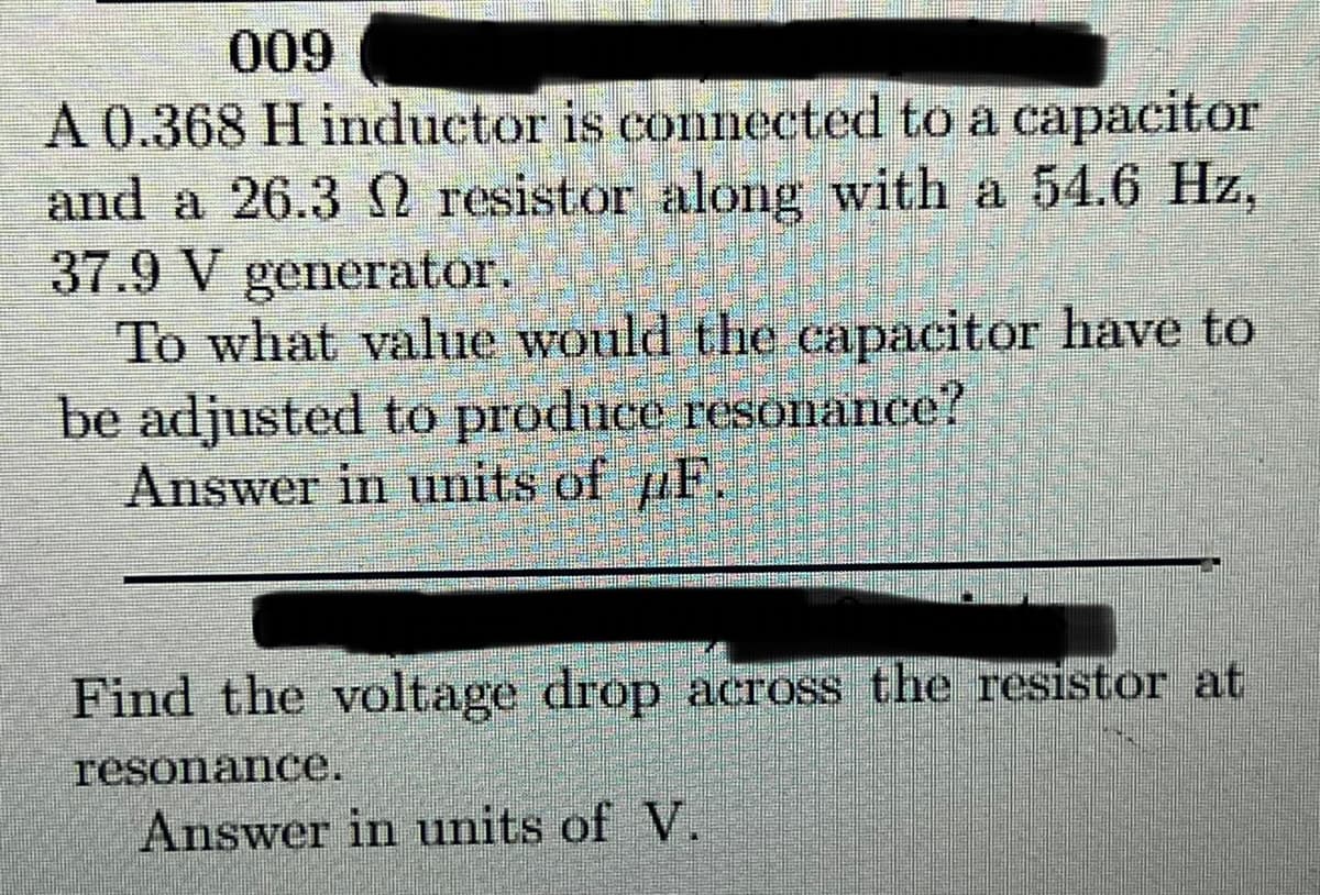 009
A 0.368 H inductor is connected to a capacitor
and a 26.3 2 resistor along with a 54.6 Hz,
37.9 V generator.
To what value would the capacitor have to
be adjusted to produce resonance?
Answer in units of F.
Find the voltage drop across the resistor at
resonance.
Answer in units of V.