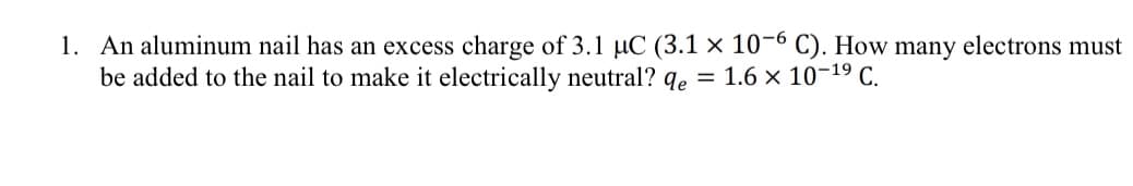 1. An aluminum nail has an excess charge of 3.1 µC (3.1 × 10-6 C). How many electrons must
be added to the nail to make it electrically neutral? qe = 1.6 × 10-19 C.
