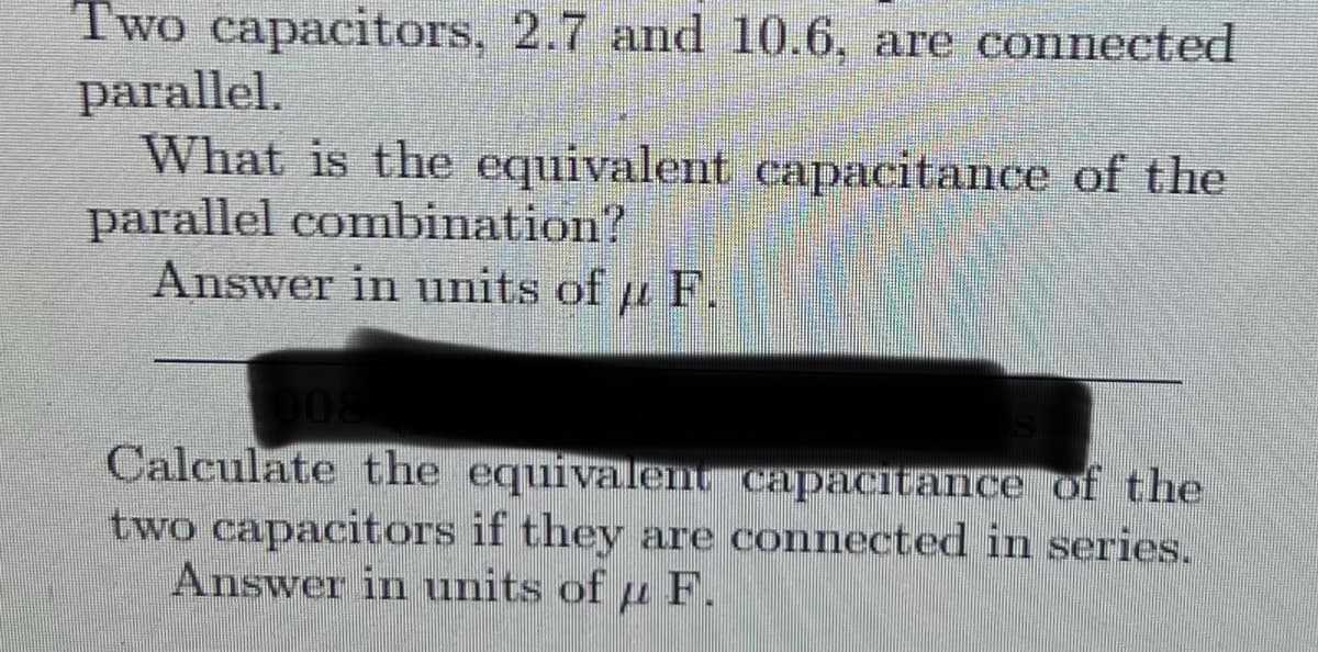 Two capacitors, 2.7 and 10.6, are connected
parallel.
What is the equivalent capacitance of the
parallel combination?
Answer in units of F.
Calculate the equivalent capacitance of the
two capacitors if they are connected in series.
Answer in units of u F.
