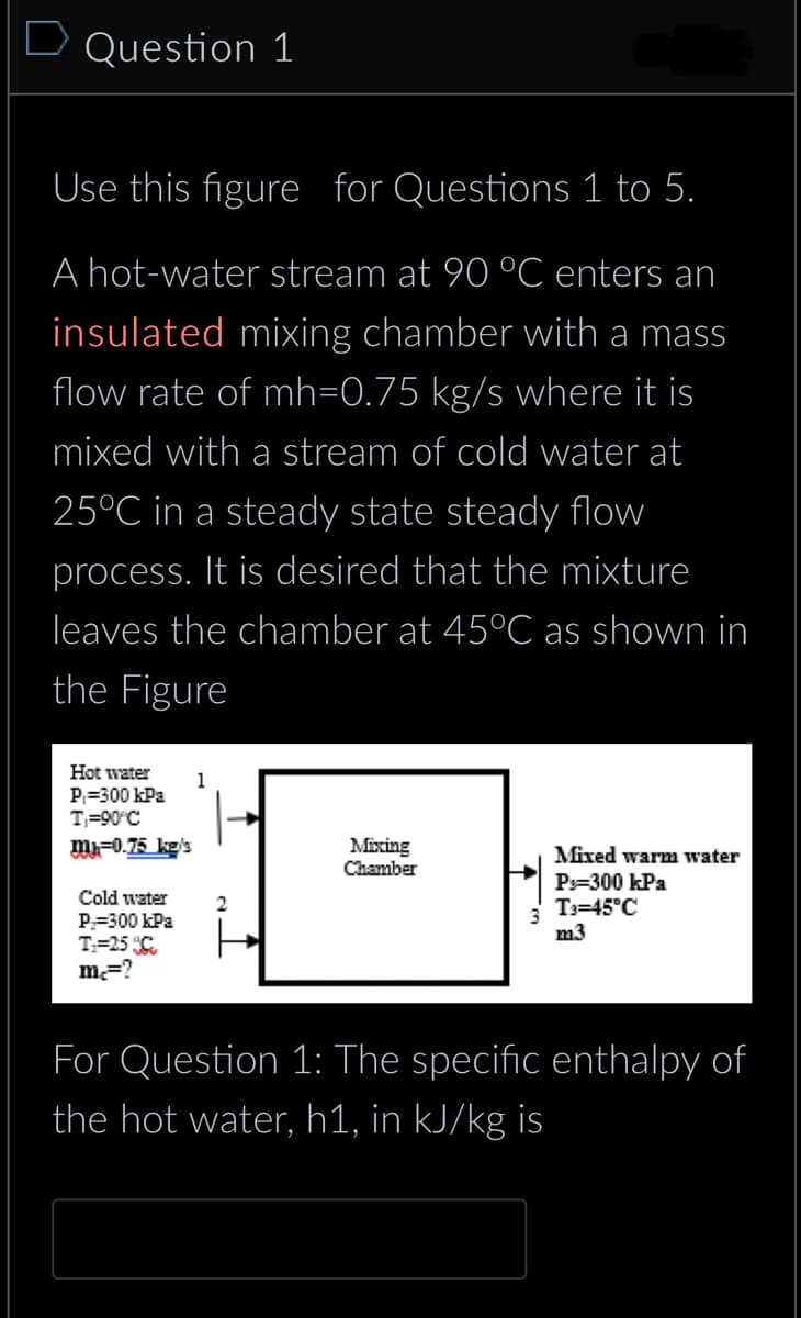 D Question 1
Use this figure for Questions 1 to 5.
A hot-water stream at 90 °℃ enters an
insulated mixing chamber with a mass
flow rate of mh=0.75 kg/s where it is
mixed with a stream of cold water at
25°℃ in a steady state steady flow
process. It is desired that the mixture
leaves the chamber at 45°℃ as shown in
the Figure
Hot water
P₁=300 kPa
T₁=90°C
m=0.75 kg/s
Cold water
P-300 kPa
T: 25%
m=?
1
2
Mixing
Chamber
Mixed warm water
Ps-300 kPa
T=45°C
m3
For Question 1: The specific enthalpy of
the hot water, h1, in kJ/kg is