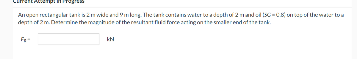 rent Attempt in Progress
An open rectangular tank is 2 m wide and 9 m long. The tank contains water to a depth of 2 m and oil (SG = 0.8) on top of the water to a
depth of 2 m. Determine the magnitude of the resultant fluid force acting on the smaller end of the tank.
FR =
KN