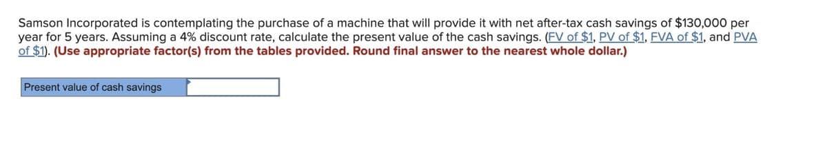 Samson Incorporated is contemplating the purchase of a machine that will provide it with net after-tax cash savings of $130,000 per
year for 5 years. Assuming a 4% discount rate, calculate the present value of the cash savings. (FV of $1, PV of $1, FVA of $1, and PVA
of $1). (Use appropriate factor(s) from the tables provided. Round final answer to the nearest whole dollar.)
Present value of cash savings