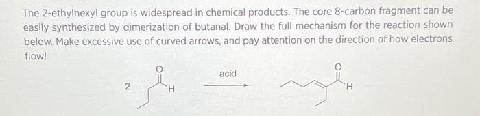 The 2-ethylhexyl group is widespread in chemical products. The core 8-carbon fragment can be
easily synthesized by dimerization of butanal. Draw the full mechanism for the reaction shown
below. Make excessive use of curved arrows, and pay attention on the direction of how electrons
flow!
acid
محمد
H