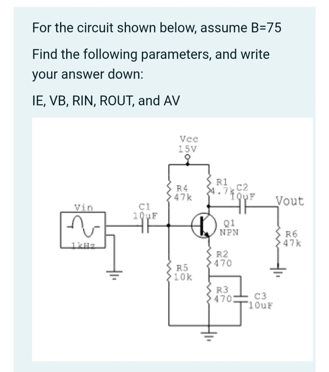 For the circuit shown below, assume B=75
Find the following parameters, and write
your answer down:
IE, VB, RIN, ROUT, and AV
Vcc
15V
R4
47k
R1
4.7k C2
Vout
C1
10yF
Vin
Q1
NPN
R6
47k
1kuz
R2
470
R5
10k
R3
470
C3
10UF
