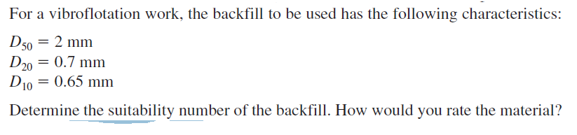 For a vibroflotation work, the backfill to be used has the following characteristics:
D50 = 2 mm
D20 = 0.7 mm
D10 = 0.65 mm
Determine the suitability number of the backfill. How would you rate the material?
