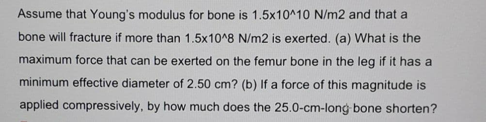 Assume that Young's modulus for bone is 1.5x10^10 N/m2 and that a
bone will fracture if more than 1.5x10^8 N/m2 is exerted. (a) What is the
maximum force that can be exerted on the femur bone in the leg if it has a
minimum effective diameter of 2.50 cm? (b) If a force of this magnitude is
applied compressively, by how much does the 25.0-cm-long-bone shorten?