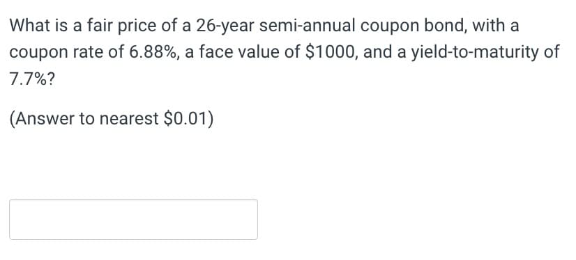 What is a fair price of a 26-year semi-annual coupon bond, with a
coupon rate of 6.88%, a face value of $1000, and a yield-to-maturity of
7.7%?
(Answer to nearest $0.01)