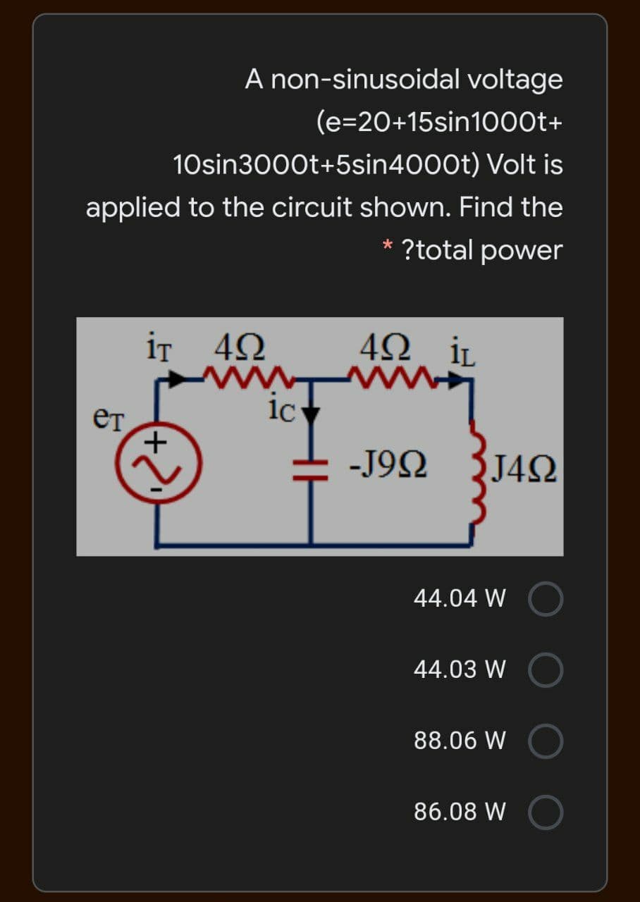 A non-sinusoidal voltage
(e=20+15sin1000t+
10sin3000t+5sin4000t) Volt is
applied to the circuit shown. Find the
* ?total power
iT 42
42 iL
ic
ет,
-J92
J4Q
44.04 W
44.03 W
88.06 W
86.08 W
