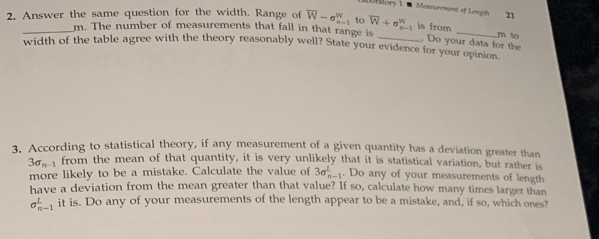 tory 1
Measurement ef Length
21
2. Answer the same question for the width. Range of W - W to W+oW, is from
n-1
m to
Do your data for the
Tdth of the table agree with the theory reasonably well? State your evidence for vour oninion
m. The number of measurements that fall in that
range
is
2. According to statistical theory, if any measurement of a given quantity has a deviation greater than
3. from the mean of that quantity, it is very unlikely that it is statistical variation, but rather is
more likely to be a mistake. Calculate the value of 30-1. Do any of your measurements of Jength
have a deviation from the mean greater than that value? If so, calculate how many times larger than
it is. Do any of your measurements of the length appear to be a mistake, and, if so, which ones?
