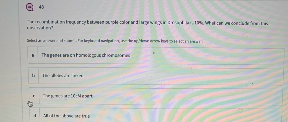 !!
48
The recombination frequency between purple color and large wings in Drosophila is 10%. What can we conclude from this
observation?
Select an answer and submit. For keyboard navigation, use the up/down arrow keys to select an answer.
a
The genes are on homologous chromosomes
b
The alleles åre linked
The genes are 10cM apart
d
All of the above are true
