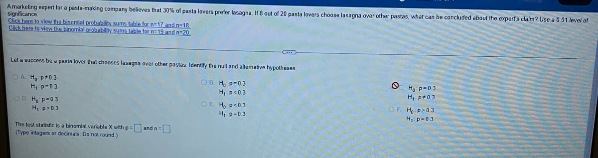 A marketing expert for a pasta-making company believes that 30% of pasta lovers prefer lasagna, If 8 out of 20 pasta lovers choose lasagna over other pastas, what can be concluded about the expert's claim? Use a 0.01 level of
significance.
Click here to view the binomial probability sums table for n=17 and n=18
Click here to view the binomial probability sums table for n=19 and n=20
Let a success be a pasta lover that chooses lasagna over other pastas. Identify the null and altemative hypotheses.
Oc Ho p=0.3
OA Ho p+0.3
H1: p=0.3
OD. H9 p=0.3
H p>0.3
OB. H, p=0.3
H p<0.3
H, p#0.3
OE H p<0.3
OF. Ho p>0.3
H, p=03
H, p=03
The test statistic is a binomial variable X withp= and n=
(Type integers or decimals. Do not round)
