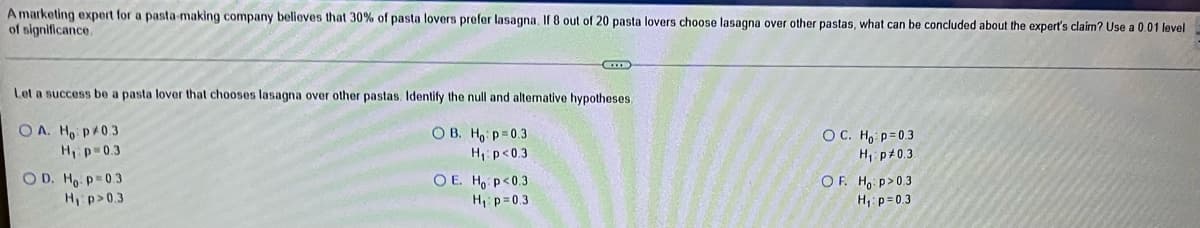 A marketing expert for a pasta-making company believes that 30% of pasta lovers prefer lasagna. If 8 out of 20 pasta lovers choose lasagna over other pastas, what can be concluded about the expert's claim? Use a 0.01 level
of significance.
Let a success be a pasta lover that chooses lasagna over other pastas. Identify the null and altemative hypotheses.
O A. Ho p 0.3
H p 0.3
O D. Ho p=0.3
H p>0.3
O B. Ho: p=0.3
H p<0.3
OC. Ho p=0.3
H p+0.3
O E. Ho p<0.3
H p=0.3
OF. Ho p>0.3
H, p= 0.3
