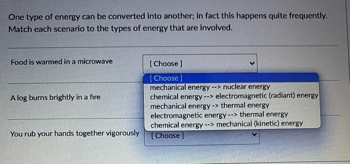 One type of energy can be converted into another; in fact this happens quite frequently.
Match each scenario to the types of energy that are involved.
Food is warmed in a microwave
A log burns brightly in a fire
You rub our hands together vigorously
[Choose ]
[Choose ]
mechanical energy --> nuclear energy
chemical energy --> electromagnetic (radiant) energy
mechanical energy-> thermal energy
electromagnetic energy --> thermal energy
chemical energy --> mechanical (kinetic) energy
[Choose ]
