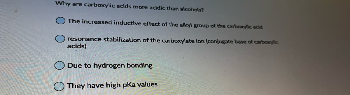 Why are carboxylic acids more acidic than alcohols?
The increased inductive effect of the alkyl group of the carboxylic acid
resonance stabilization of the carboxylate ion (conjugate base of carboxylic
acids)
Due to hydrogen bonding
They have high pKa values
