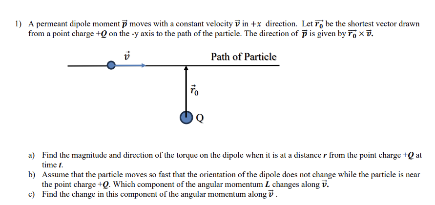 1) A permeant dipole moment p moves with a constant velocity vin +x direction. Let o be the shortest vector drawn
from a point charge +0 on the -y axis to the path of the particle. The direction of p is given by Tv.
v
To
Q
Path of Particle
a)
Find the magnitude and direction of the torque on the dipole when it is at a distance r from the point charge + at
time t.
b) Assume that the particle moves so fast that the orientation of the dipole does not change while the particle is near
the point charge +Q. Which component of the angular momentum L changes along V.
c) Find the change in this component of the angular momentum along