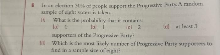 8
In an election 30% of people support the Progressive Party. A random
sample of eight voters is taken.
(i) What is the probability that it contains:
(a) 0
(b) 1
(c) 2
(d) at least 3
supporters of the Progressive Party?
(ii) Which is the most likely number of Progressive Party supporters to
find in a sample size of eight?
