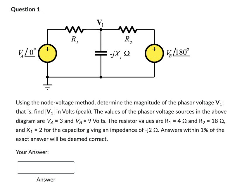 Question 1
V₂/0°
| +
Your Answer:
www
R₁
Answer
www
R₂
-jX, Q
1 +.
Using the node-voltage method, determine the magnitude of the phasor voltage V₁;
that is, find |V₁| in Volts (peak). The values of the phasor voltage sources in the above
diagram are VA = 3 and VB = 9 Volts. The resistor values are R₁ = 4 and R₂ = 18 0,
and X₁ = 2 for the capacitor giving an impedance of -j2 2. Answers within 1% of the
exact answer will be deemed correct.
Vg/180°