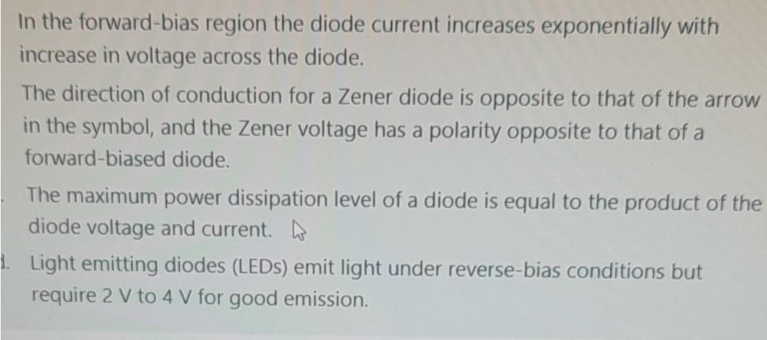 In the forward-bias region the diode current increases exponentially with
increase in voltage across the diode.
The direction of conduction for a Zener diode is opposite to that of the arrow
in the symbol, and the Zener voltage has a polarity opposite to that of a
forward-biased diode.
The maximum power dissipation level of a diode is equal to the product of the
diode voltage and current.
1. Light emitting diodes (LEDs) emit light under reverse-bias conditions but
require 2 V to 4 V for good emission.