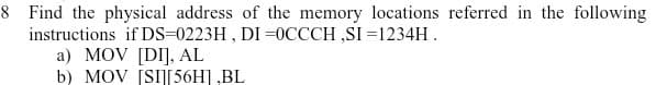 8 Find the physical address of the memory locations referred in the following
instructions if DS=0223H , DI =0CCCH ,SI =1234H.
a) MOV [DI], AL
b) MOV [SI][56H] ,BL
