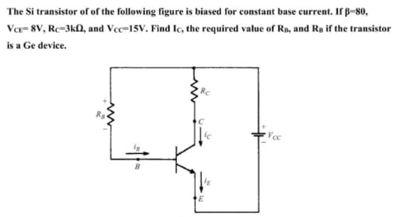 The Si transistor of of the following figure is biased for constant base current. If B-80,
VCe= 8V, Rc=3k, and Vcc=15V. Find Ic, the required value of Rs, and Rs if the transistor
is a Ge device.
Vec
