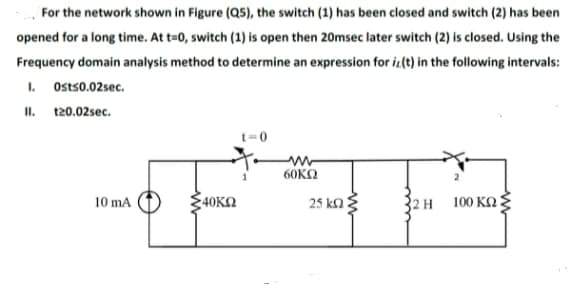 For the network shown in Figure (Q5), the switch (1) has been closed and switch (2) has been
opened for a long time. At t=0, switch (1) is open then 20msec later switch (2) is closed. Using the
Frequency domain analysis method to determine an expression for iz(t) in the following intervals:
I. Ostso.02sec.
II. 120.02sec.
t=0
60KΩ
40KN
2Η 100 ΚΩξ
10 mA
25 ka
