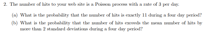 2. The number of hits to your web site is a Poisson process with a rate of 3 per day.
(a) What is the probability that the number of hits is exactly 11 during a four day period?
(b) What is the probability that the number of hits exceeds the mean number of hits by
more than 2 standard deviations during a four day period?
