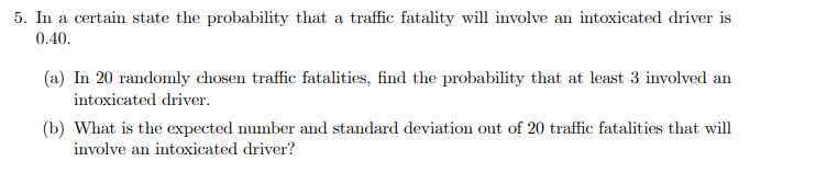5. In a certain state the probability that a traffic fatality will involve an intoxicated driver is
0.40.
(a) In 20 randomly chosen traffic fatalities, find the probability that at least 3 involved an
intoxicated driver.
(b) What is the expected number and standard deviation out of 20 traffic fatalities that will
involve an intoxicated driver?
