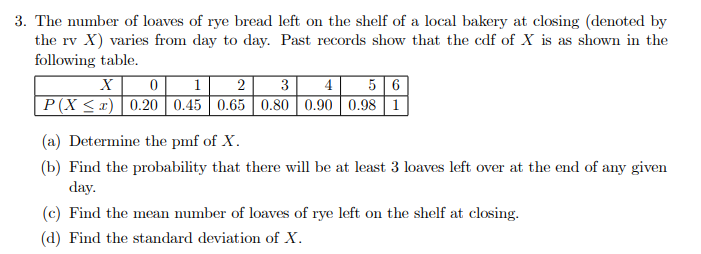 3. The number of loaves of rye bread left on the shelf of a local bakery at closing (denoted by
the rv X) varies from day to day. Past records show that the cdf of X is as shown in the
following table.
1
2
P(X < x) 0.20 0.45 0.65 0.80 0.90 0.98 1
4
5 6
(a) Determine the pmf of X.
(b) Find the probability that there will be at least 3 loaves left over at the end of any given
day.
(c) Find the mean number of loaves of rye left on the shelf at closing.
(d) Find the standard deviation of X.
