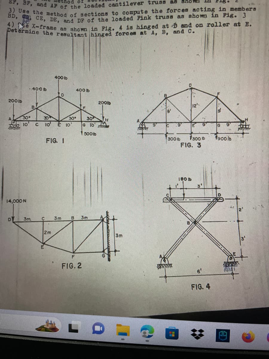 method of
EF, BF, and AP of the loaded cantilever truss as
3) Use the method of sections to compute the forces acting in members
BD, C, CE, DE, and DF of the loaded Pink truss as shown in Fig. 3
4) e X-frame as shown in Fig. 4 is hinged at and on roller at E.
Determine the resultant hinged forces at A, B, and C.
200 ID
mimm
14,000 N
DY
-400 B
30°
10
3m
B
400 lb
D
30
C 10' E 10
FIG. I
2m
400 lb
30°
F
30
G 10
1500lb
C 3m B 3m
F
FIG. 2
200lb
H
www.opmarploph
3m
MINT
Ic 9
300 lb
12'
TE
180 b
1300 b
FIG. 3
y
6
FIG. 4
g
G
1900 lb
D
TERPENTE
