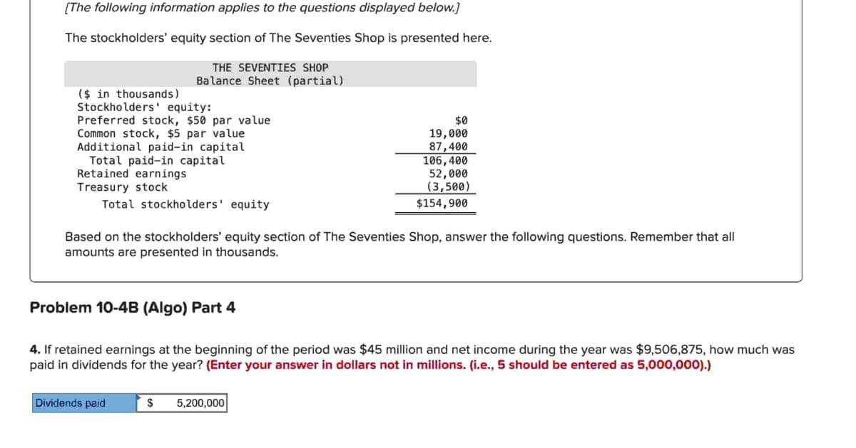 [The following information applies to the questions displayed below.]
The stockholders' equity section of The Seventies Shop is presented here.
THE SEVENTIES SHOP
Balance Sheet (partial)
($ in thousands)
Stockholders' equity:
Preferred stock, $50 par value
Common stock, $5 par value
Additional paid-in capital
Total paid-in capital
Retained earnings
Treasury stock
Total stockholders' equity
$0
19,000
87,400
106,400
52,000
(3,500)
$154,900
Based on the stockholders' equity section of The Seventies Shop, answer the following questions. Remember that all
amounts are presented in thousands.
Problem 10-4B (Algo) Part 4
4. If retained earnings at the beginning of the period was $45 million and net income during the year was $9,506,875, how much was
paid in dividends for the year? (Enter your answer in dollars not in millions. (i.e., 5 should be entered as 5,000,000).)
Dividends paid
$
5,200,000