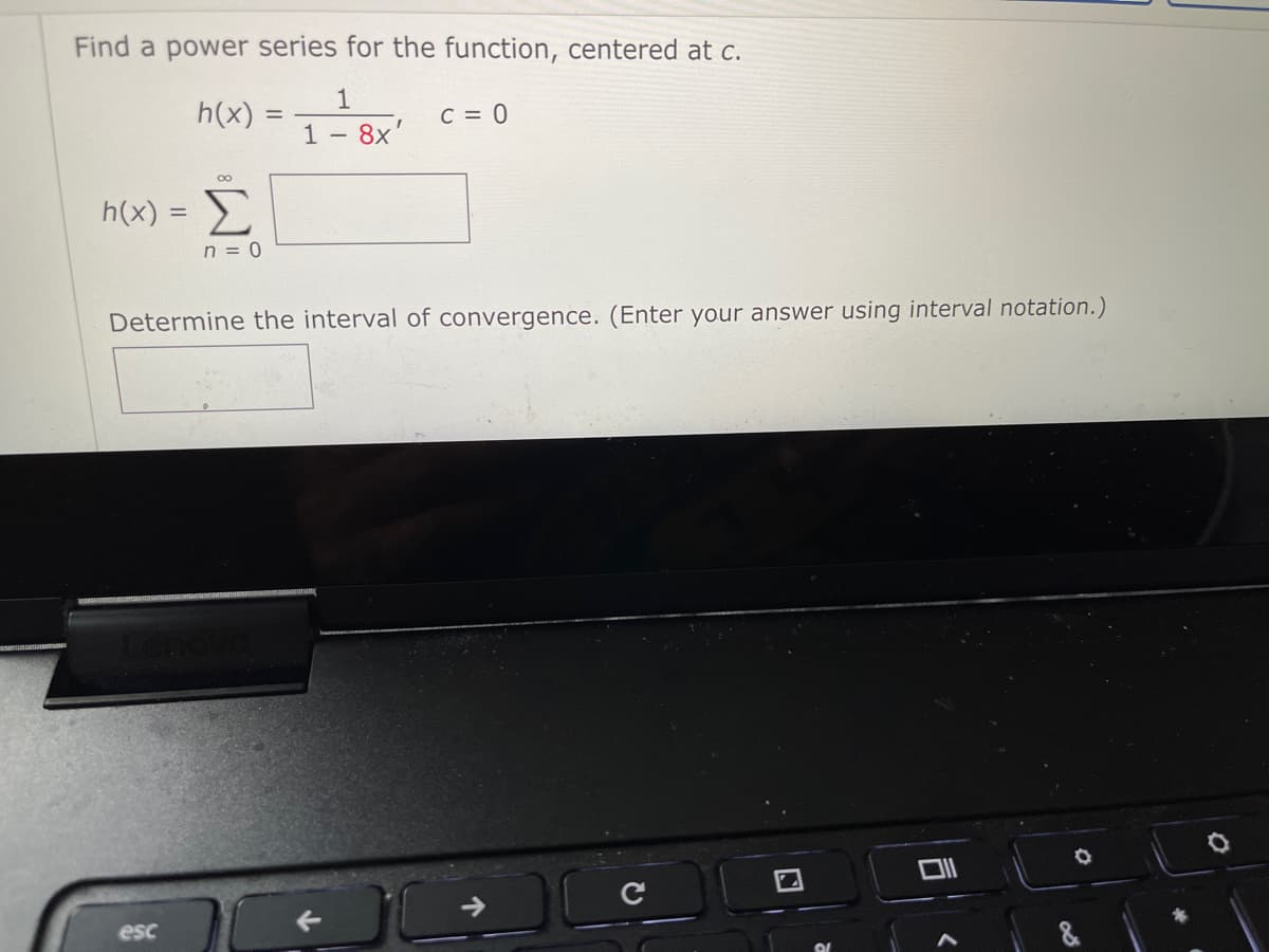Find a power series for the function, centered at c.
1
h(x)
1
C = 0
%3D
8x'
h(x) =
n = 0
Determine the interval of convergence. (Enter your answer using interval notation.)
->
esc
