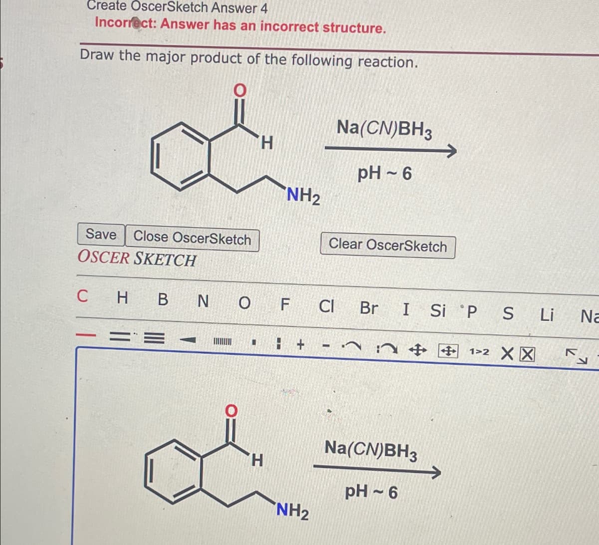 Create OscerSketch Answer 4
Incorrect: Answer has an incorrect structure.
Draw the major product of the following reaction.
Save Close OscerSketch
OSCER SKETCH
H
NH₂
H
CHB N O F CI
8 +
NH₂
Na(CN)BH3
pH-6
Clear OscerSketch
Br I Si P S Li Na
+ 12 XX
Na(CN)BH3
pH 6
K
N