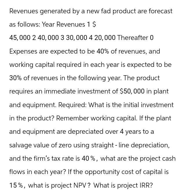 Revenues generated by a new fad product are forecast
as follows: Year Revenues 1 $
45,000 2 40,000 3 30, 000 4 20, 000 Thereafter 0
Expenses are expected to be 40% of revenues, and
working capital required in each year is expected to be
30% of revenues in the following year. The product
requires an immediate investment of $50,000 in plant
and equipment. Required: What is the initial investment
in the product? Remember working capital. If the plant
and equipment are depreciated over 4 years to a
salvage value of zero using straight-line depreciation,
and the firm's tax rate is 40%, what are the project cash
flows in each year? If the opportunity cost of capital is
15%, what is project NPV? What is project IRR?