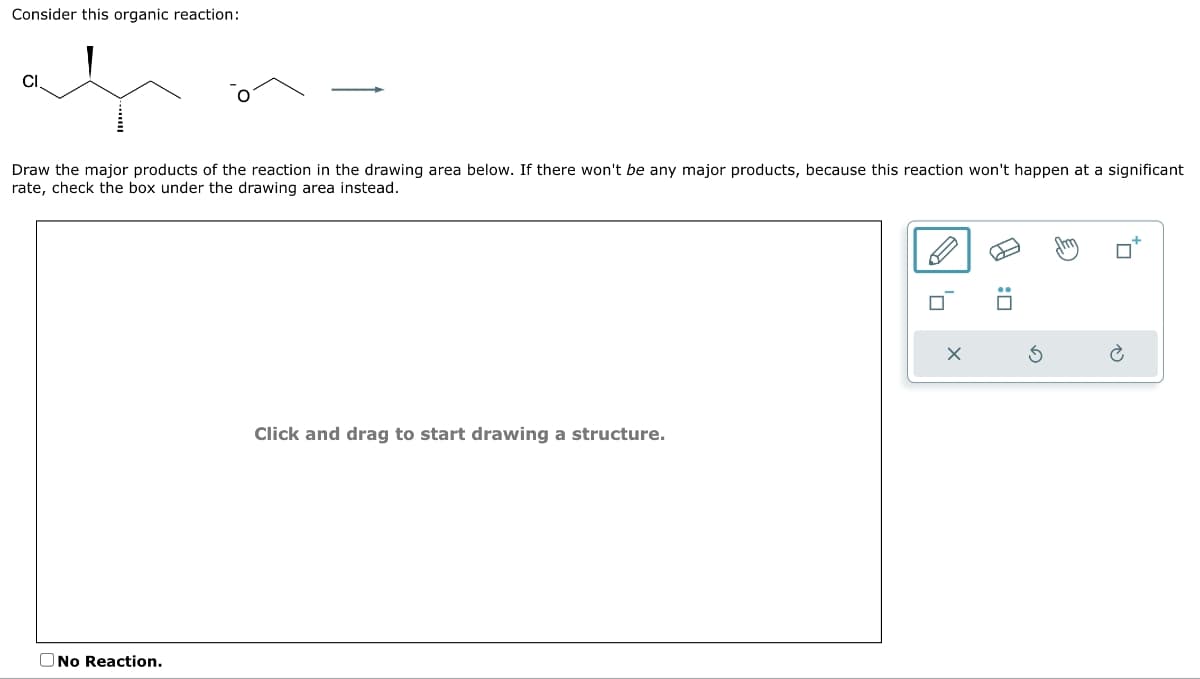 Consider this organic reaction:
CI
Draw the major products of the reaction in the drawing area below. If there won't be any major products, because this reaction won't happen at a significant
rate, check the box under the drawing area instead.
No Reaction.
Click and drag to start drawing a structure.
'n
EO
0:0
Sh