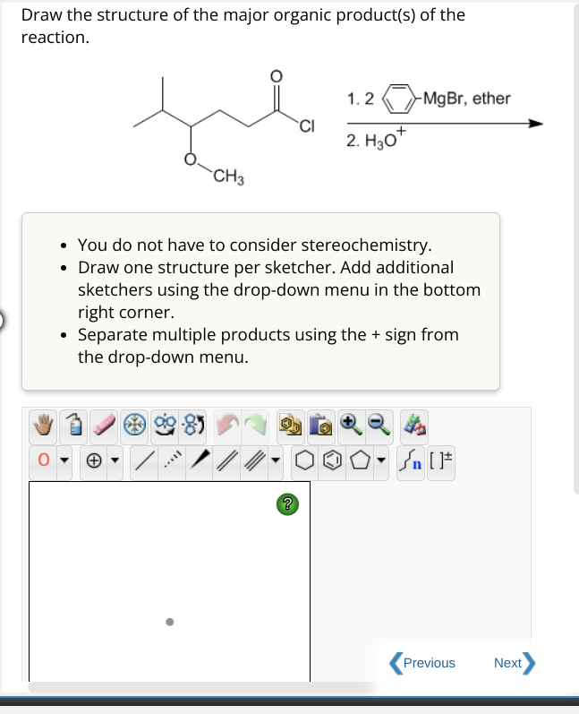 Draw the structure of the major organic product(s) of the
reaction.
✓
CH3
Ill
• You do not have to consider stereochemistry.
• Draw one structure per sketcher. Add additional
sketchers using the drop-down menu in the bottom
right corner.
Separate multiple products using the + sign from
the drop-down menu.
//.
CI
?
1.2-MgBr, ether
2. H30*
₁ [F
Previous
Next