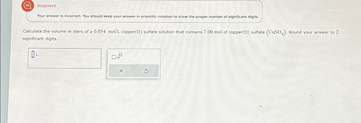 Incorrect
Your answer is incorrect. You should keep your answer in scientific notation to show the proper number of significant digits.
Calculate the volume in liters of a 0.054 mol/L copper(II) sulfate solution that contains 7.00 mol of copper(II) sulfate (CuSO4). Round your answer to 2
significant digits.
X