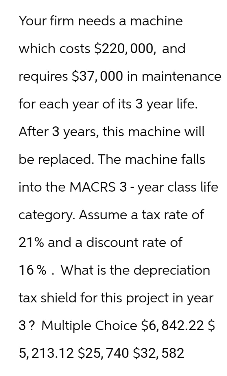 Your firm needs a machine
which costs $220,000, and
requires $37,000 in maintenance
for each year of its 3 year life.
After 3 years, this machine will
be replaced. The machine falls
into the MACRS 3-year class life
category. Assume a tax rate of
21% and a discount rate of
16%. What is the depreciation
tax shield for this project in year
3? Multiple Choice $6, 842.22 $
5,213.12 $25,740 $32, 582