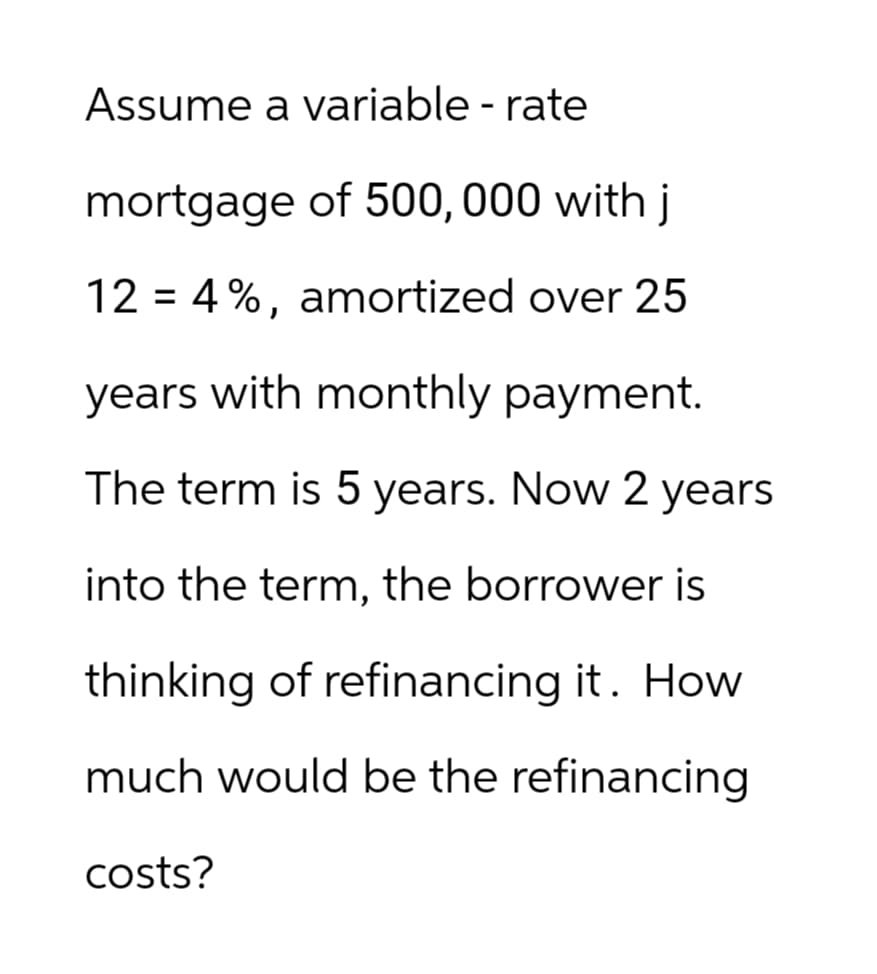 Assume a variable - rate
mortgage of 500,000 with j
12 = 4%, amortized over 25
years with monthly payment.
The term is 5 years. Now 2 years
into the term, the borrower is
thinking of refinancing it. How
much would be the refinancing
costs?