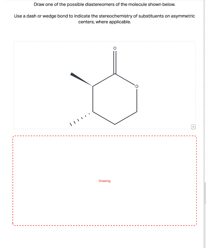 Draw one of the possible diastereomers of the molecule shown below.
Use a dash or wedge bond to indicate the stereochemistry of substituents on asymmetric
centers, where applicable.
Drawing
&