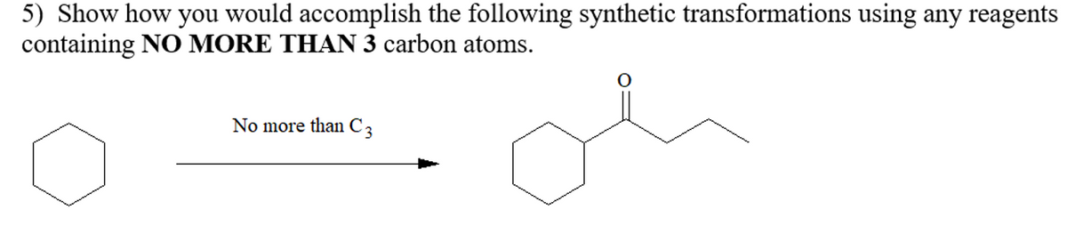 5) Show how you would accomplish the following synthetic transformations using any reagents
containing NO MORE THAN 3 carbon atoms.
No more than C 3