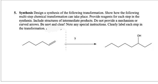 5. Synthesis Design a synthesis of the following transformation. Show how the following
multi-step chemical transformation can take place. Provide reagents for each step in the
synthesis. Include structures of intermediate products. Do not provide a mechanism or
curved arrows. Be neat and clear! Note any special instructions. Clearly label each step in
the transformation..
?
OH