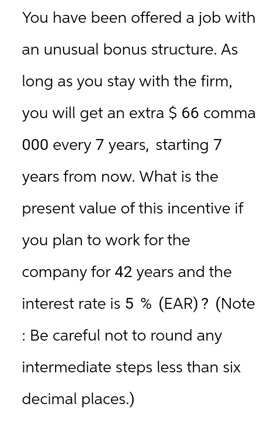You have been offered a job with
an unusual bonus structure. As
long as you stay with the firm,
you will get an extra $ 66 comma
000 every 7 years, starting 7
years from now. What is the
present value of this incentive if
you plan to work for the
company for 42 years and the
interest rate is 5% (EAR)? (Note
: Be careful not to round any
intermediate steps less than six
decimal places.)