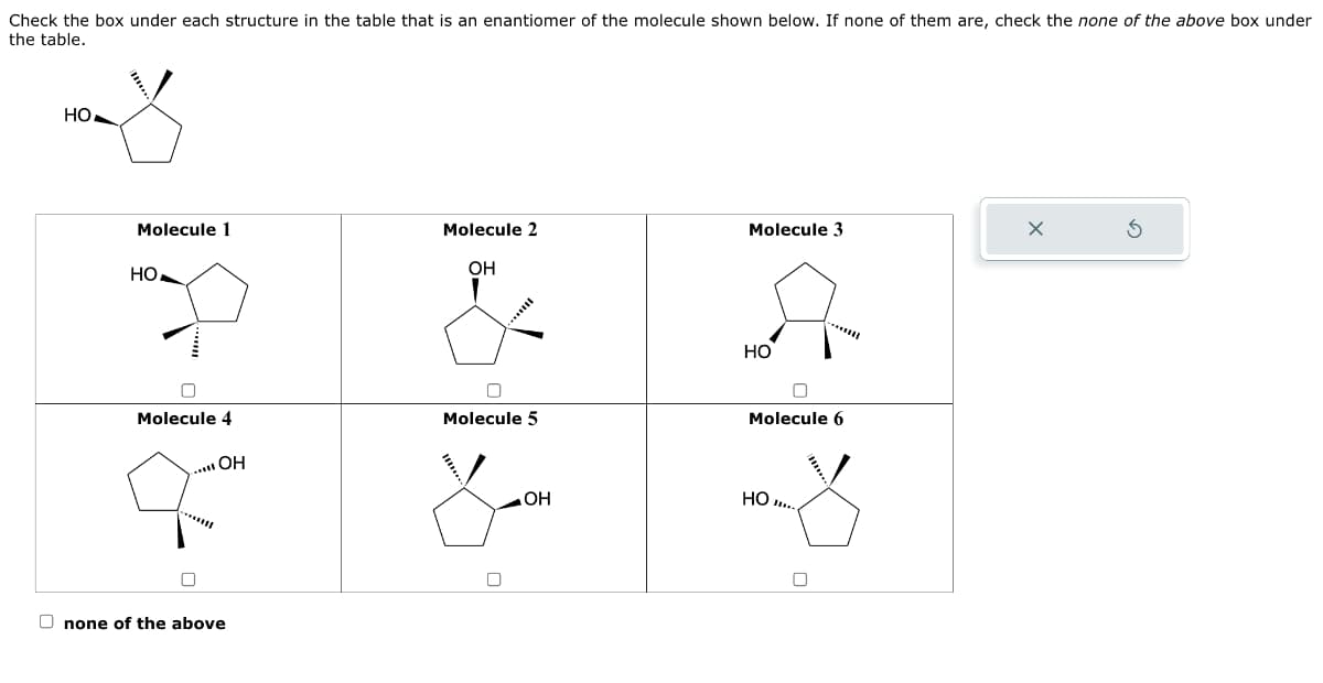 Check the box under each structure in the table that is an enantiomer of the molecule shown below. If none of them are, check the none of the above box under
the table.
HO
Molecule 1
HO
Molecule 4
..... OH
0
Onone of the above
Molecule 2
OH
0
Molecule 5
OH
Molecule 3
HO
n
Molecule 6
HO...
0
X
S
