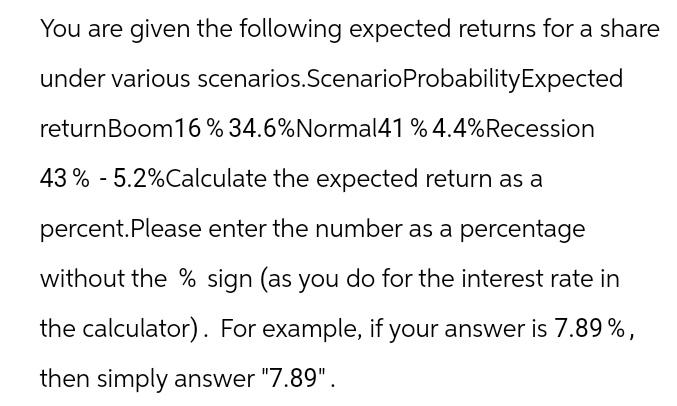You are given the following expected returns for a share
under various scenarios. Scenario Probability Expected
returnBoom16 % 34.6%Normal41 % 4.4% Recession
43% - 5.2% Calculate the expected return as a
percent. Please enter the number as a percentage
without the % sign (as you do for the interest rate in
the calculator). For example, if your answer is 7.89%,
then simply answer "7.89".
