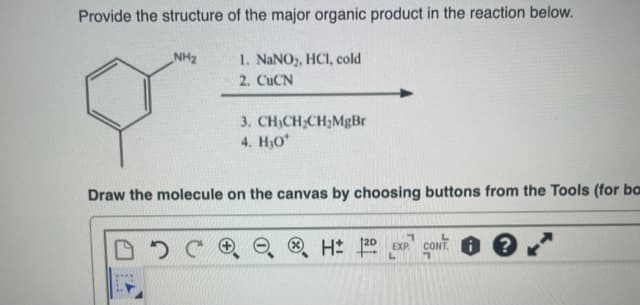 Provide the structure of the major organic product in the reaction below.
1. NaNO₂, HCl, cold
2. CuCN
NH₂
3. CH3CH₂CH₂MgBr
4. H₂O*
Draw the molecule on the canvas by choosing buttons from the Tools (for ba
DDCR
7
H: 120 EXP CONT?